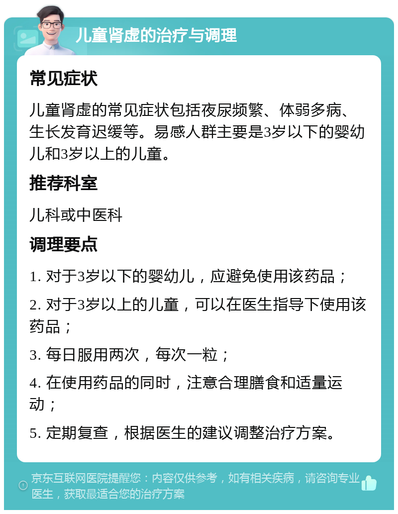 儿童肾虚的治疗与调理 常见症状 儿童肾虚的常见症状包括夜尿频繁、体弱多病、生长发育迟缓等。易感人群主要是3岁以下的婴幼儿和3岁以上的儿童。 推荐科室 儿科或中医科 调理要点 1. 对于3岁以下的婴幼儿，应避免使用该药品； 2. 对于3岁以上的儿童，可以在医生指导下使用该药品； 3. 每日服用两次，每次一粒； 4. 在使用药品的同时，注意合理膳食和适量运动； 5. 定期复查，根据医生的建议调整治疗方案。