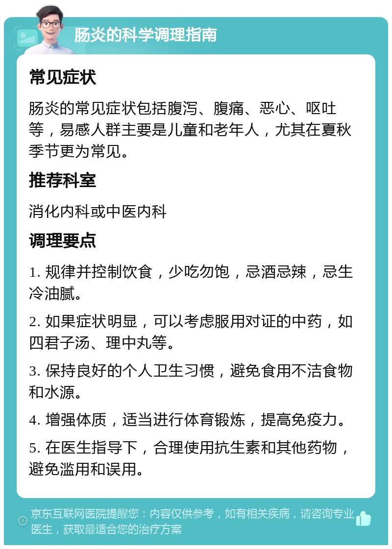 肠炎的科学调理指南 常见症状 肠炎的常见症状包括腹泻、腹痛、恶心、呕吐等，易感人群主要是儿童和老年人，尤其在夏秋季节更为常见。 推荐科室 消化内科或中医内科 调理要点 1. 规律并控制饮食，少吃勿饱，忌酒忌辣，忌生冷油腻。 2. 如果症状明显，可以考虑服用对证的中药，如四君子汤、理中丸等。 3. 保持良好的个人卫生习惯，避免食用不洁食物和水源。 4. 增强体质，适当进行体育锻炼，提高免疫力。 5. 在医生指导下，合理使用抗生素和其他药物，避免滥用和误用。