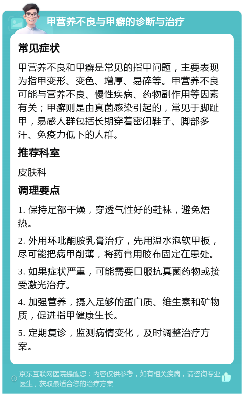 甲营养不良与甲癣的诊断与治疗 常见症状 甲营养不良和甲癣是常见的指甲问题，主要表现为指甲变形、变色、增厚、易碎等。甲营养不良可能与营养不良、慢性疾病、药物副作用等因素有关；甲癣则是由真菌感染引起的，常见于脚趾甲，易感人群包括长期穿着密闭鞋子、脚部多汗、免疫力低下的人群。 推荐科室 皮肤科 调理要点 1. 保持足部干燥，穿透气性好的鞋袜，避免焐热。 2. 外用环吡酮胺乳膏治疗，先用温水泡软甲板，尽可能把病甲削薄，将药膏用胶布固定在患处。 3. 如果症状严重，可能需要口服抗真菌药物或接受激光治疗。 4. 加强营养，摄入足够的蛋白质、维生素和矿物质，促进指甲健康生长。 5. 定期复诊，监测病情变化，及时调整治疗方案。