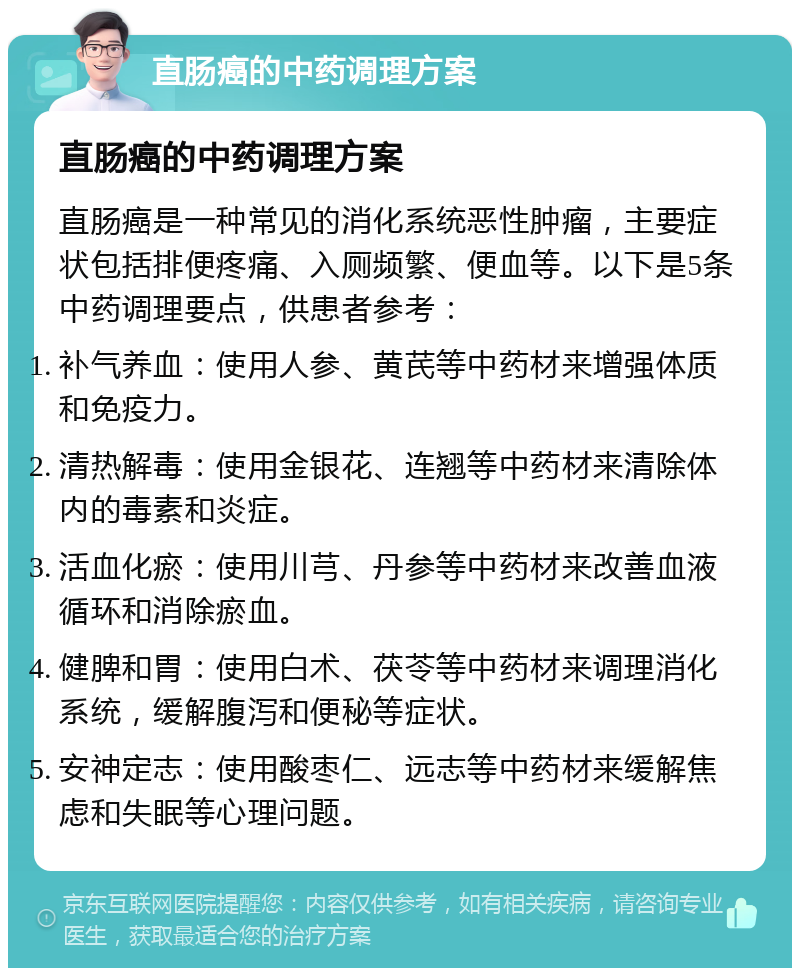 直肠癌的中药调理方案 直肠癌的中药调理方案 直肠癌是一种常见的消化系统恶性肿瘤，主要症状包括排便疼痛、入厕频繁、便血等。以下是5条中药调理要点，供患者参考： 补气养血：使用人参、黄芪等中药材来增强体质和免疫力。 清热解毒：使用金银花、连翘等中药材来清除体内的毒素和炎症。 活血化瘀：使用川芎、丹参等中药材来改善血液循环和消除瘀血。 健脾和胃：使用白术、茯苓等中药材来调理消化系统，缓解腹泻和便秘等症状。 安神定志：使用酸枣仁、远志等中药材来缓解焦虑和失眠等心理问题。