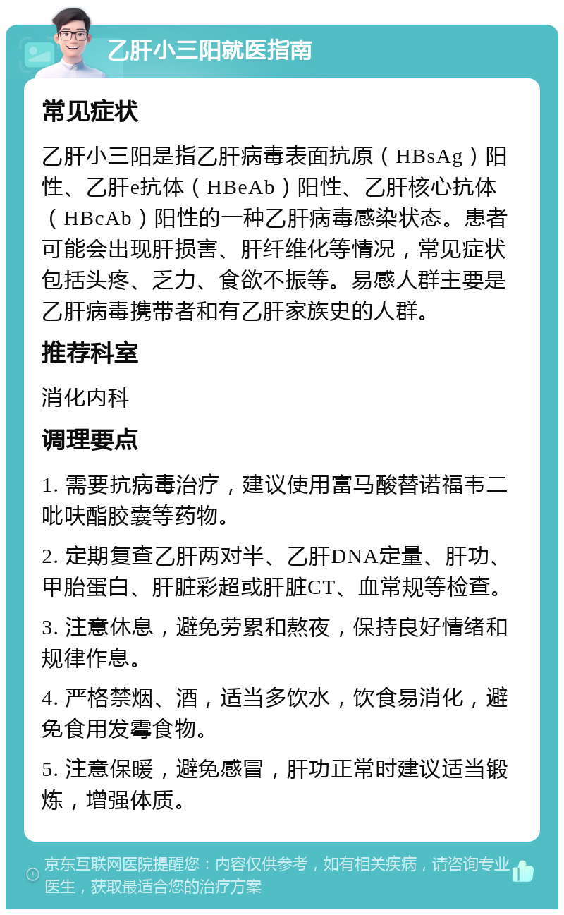 乙肝小三阳就医指南 常见症状 乙肝小三阳是指乙肝病毒表面抗原（HBsAg）阳性、乙肝e抗体（HBeAb）阳性、乙肝核心抗体（HBcAb）阳性的一种乙肝病毒感染状态。患者可能会出现肝损害、肝纤维化等情况，常见症状包括头疼、乏力、食欲不振等。易感人群主要是乙肝病毒携带者和有乙肝家族史的人群。 推荐科室 消化内科 调理要点 1. 需要抗病毒治疗，建议使用富马酸替诺福韦二吡呋酯胶囊等药物。 2. 定期复查乙肝两对半、乙肝DNA定量、肝功、甲胎蛋白、肝脏彩超或肝脏CT、血常规等检查。 3. 注意休息，避免劳累和熬夜，保持良好情绪和规律作息。 4. 严格禁烟、酒，适当多饮水，饮食易消化，避免食用发霉食物。 5. 注意保暖，避免感冒，肝功正常时建议适当锻炼，增强体质。