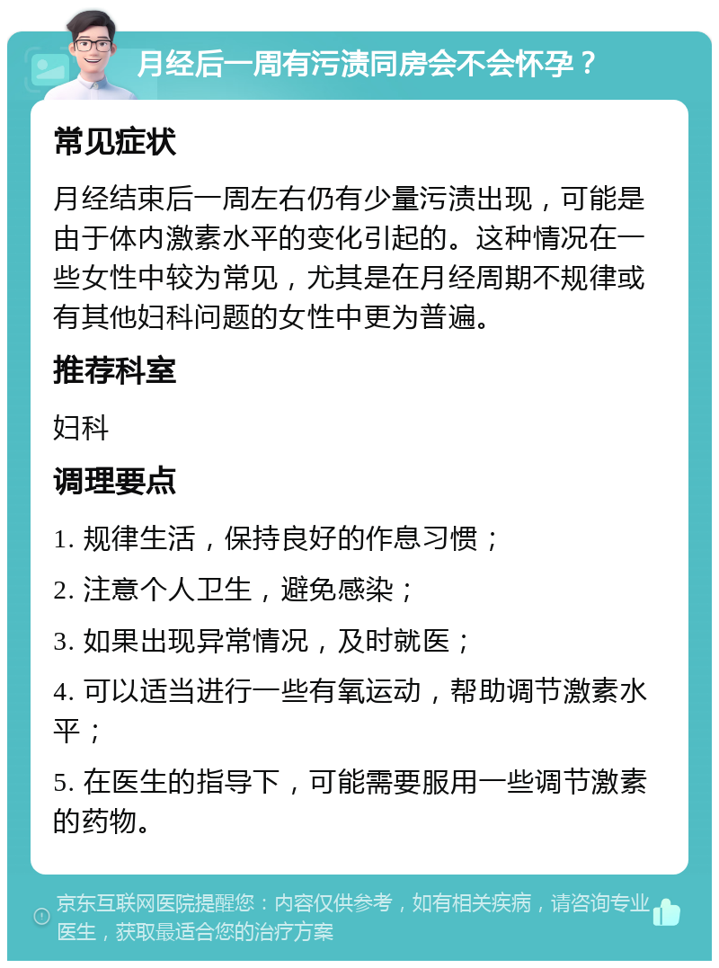 月经后一周有污渍同房会不会怀孕？ 常见症状 月经结束后一周左右仍有少量污渍出现，可能是由于体内激素水平的变化引起的。这种情况在一些女性中较为常见，尤其是在月经周期不规律或有其他妇科问题的女性中更为普遍。 推荐科室 妇科 调理要点 1. 规律生活，保持良好的作息习惯； 2. 注意个人卫生，避免感染； 3. 如果出现异常情况，及时就医； 4. 可以适当进行一些有氧运动，帮助调节激素水平； 5. 在医生的指导下，可能需要服用一些调节激素的药物。