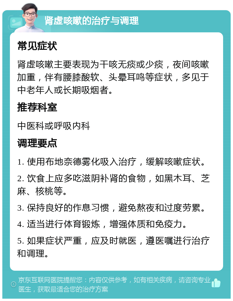 肾虚咳嗽的治疗与调理 常见症状 肾虚咳嗽主要表现为干咳无痰或少痰，夜间咳嗽加重，伴有腰膝酸软、头晕耳鸣等症状，多见于中老年人或长期吸烟者。 推荐科室 中医科或呼吸内科 调理要点 1. 使用布地奈德雾化吸入治疗，缓解咳嗽症状。 2. 饮食上应多吃滋阴补肾的食物，如黑木耳、芝麻、核桃等。 3. 保持良好的作息习惯，避免熬夜和过度劳累。 4. 适当进行体育锻炼，增强体质和免疫力。 5. 如果症状严重，应及时就医，遵医嘱进行治疗和调理。