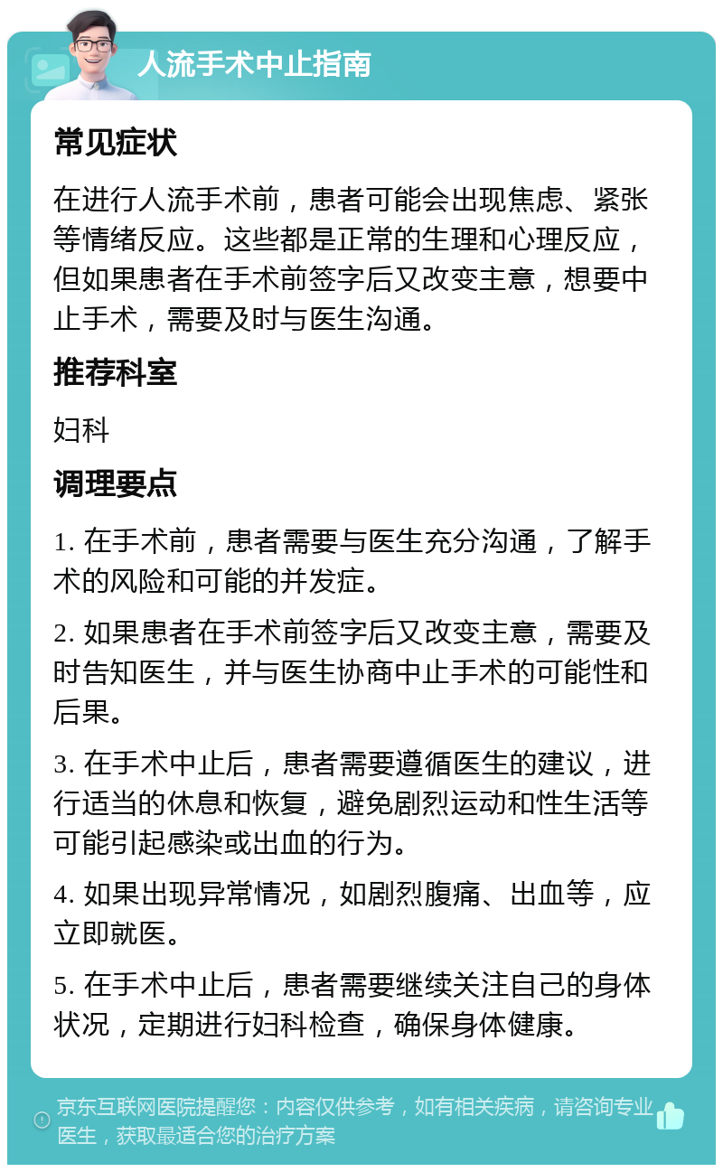 人流手术中止指南 常见症状 在进行人流手术前，患者可能会出现焦虑、紧张等情绪反应。这些都是正常的生理和心理反应，但如果患者在手术前签字后又改变主意，想要中止手术，需要及时与医生沟通。 推荐科室 妇科 调理要点 1. 在手术前，患者需要与医生充分沟通，了解手术的风险和可能的并发症。 2. 如果患者在手术前签字后又改变主意，需要及时告知医生，并与医生协商中止手术的可能性和后果。 3. 在手术中止后，患者需要遵循医生的建议，进行适当的休息和恢复，避免剧烈运动和性生活等可能引起感染或出血的行为。 4. 如果出现异常情况，如剧烈腹痛、出血等，应立即就医。 5. 在手术中止后，患者需要继续关注自己的身体状况，定期进行妇科检查，确保身体健康。