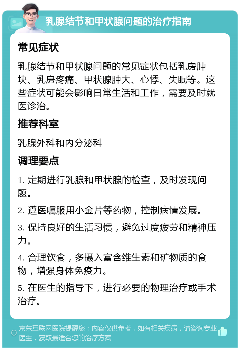 乳腺结节和甲状腺问题的治疗指南 常见症状 乳腺结节和甲状腺问题的常见症状包括乳房肿块、乳房疼痛、甲状腺肿大、心悸、失眠等。这些症状可能会影响日常生活和工作，需要及时就医诊治。 推荐科室 乳腺外科和内分泌科 调理要点 1. 定期进行乳腺和甲状腺的检查，及时发现问题。 2. 遵医嘱服用小金片等药物，控制病情发展。 3. 保持良好的生活习惯，避免过度疲劳和精神压力。 4. 合理饮食，多摄入富含维生素和矿物质的食物，增强身体免疫力。 5. 在医生的指导下，进行必要的物理治疗或手术治疗。