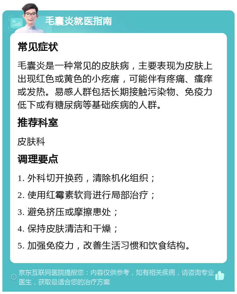 毛囊炎就医指南 常见症状 毛囊炎是一种常见的皮肤病，主要表现为皮肤上出现红色或黄色的小疙瘩，可能伴有疼痛、瘙痒或发热。易感人群包括长期接触污染物、免疫力低下或有糖尿病等基础疾病的人群。 推荐科室 皮肤科 调理要点 1. 外科切开换药，清除机化组织； 2. 使用红霉素软膏进行局部治疗； 3. 避免挤压或摩擦患处； 4. 保持皮肤清洁和干燥； 5. 加强免疫力，改善生活习惯和饮食结构。