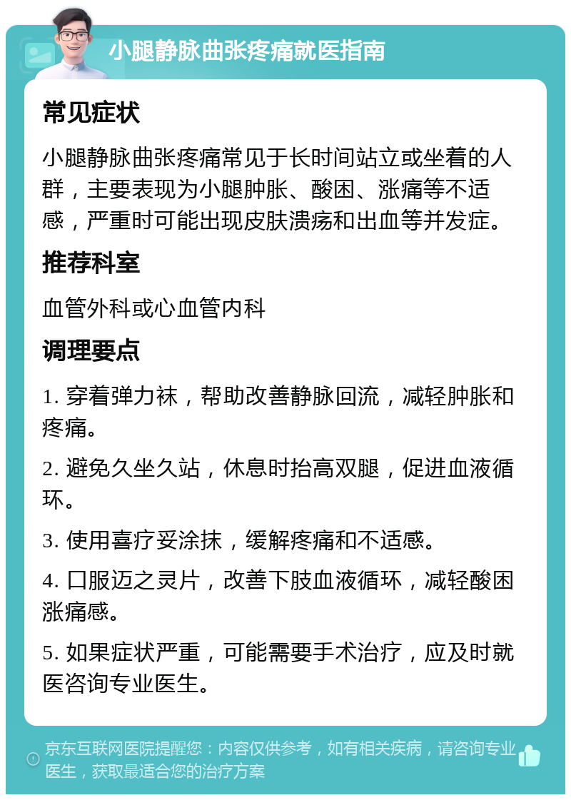 小腿静脉曲张疼痛就医指南 常见症状 小腿静脉曲张疼痛常见于长时间站立或坐着的人群，主要表现为小腿肿胀、酸困、涨痛等不适感，严重时可能出现皮肤溃疡和出血等并发症。 推荐科室 血管外科或心血管内科 调理要点 1. 穿着弹力袜，帮助改善静脉回流，减轻肿胀和疼痛。 2. 避免久坐久站，休息时抬高双腿，促进血液循环。 3. 使用喜疗妥涂抹，缓解疼痛和不适感。 4. 口服迈之灵片，改善下肢血液循环，减轻酸困涨痛感。 5. 如果症状严重，可能需要手术治疗，应及时就医咨询专业医生。