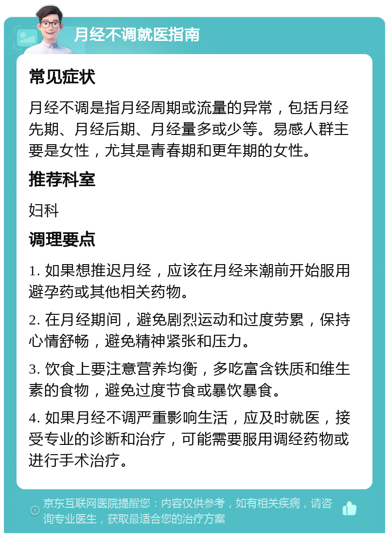 月经不调就医指南 常见症状 月经不调是指月经周期或流量的异常，包括月经先期、月经后期、月经量多或少等。易感人群主要是女性，尤其是青春期和更年期的女性。 推荐科室 妇科 调理要点 1. 如果想推迟月经，应该在月经来潮前开始服用避孕药或其他相关药物。 2. 在月经期间，避免剧烈运动和过度劳累，保持心情舒畅，避免精神紧张和压力。 3. 饮食上要注意营养均衡，多吃富含铁质和维生素的食物，避免过度节食或暴饮暴食。 4. 如果月经不调严重影响生活，应及时就医，接受专业的诊断和治疗，可能需要服用调经药物或进行手术治疗。