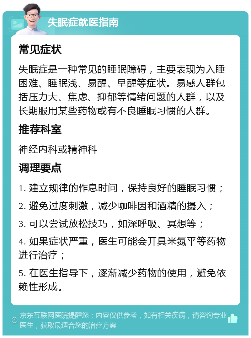 失眠症就医指南 常见症状 失眠症是一种常见的睡眠障碍，主要表现为入睡困难、睡眠浅、易醒、早醒等症状。易感人群包括压力大、焦虑、抑郁等情绪问题的人群，以及长期服用某些药物或有不良睡眠习惯的人群。 推荐科室 神经内科或精神科 调理要点 1. 建立规律的作息时间，保持良好的睡眠习惯； 2. 避免过度刺激，减少咖啡因和酒精的摄入； 3. 可以尝试放松技巧，如深呼吸、冥想等； 4. 如果症状严重，医生可能会开具米氮平等药物进行治疗； 5. 在医生指导下，逐渐减少药物的使用，避免依赖性形成。