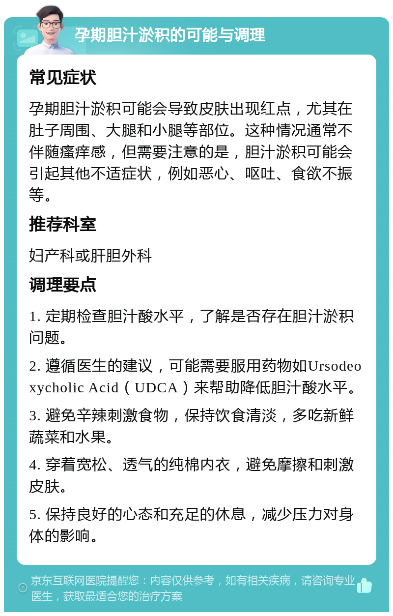 孕期胆汁淤积的可能与调理 常见症状 孕期胆汁淤积可能会导致皮肤出现红点，尤其在肚子周围、大腿和小腿等部位。这种情况通常不伴随瘙痒感，但需要注意的是，胆汁淤积可能会引起其他不适症状，例如恶心、呕吐、食欲不振等。 推荐科室 妇产科或肝胆外科 调理要点 1. 定期检查胆汁酸水平，了解是否存在胆汁淤积问题。 2. 遵循医生的建议，可能需要服用药物如Ursodeoxycholic Acid（UDCA）来帮助降低胆汁酸水平。 3. 避免辛辣刺激食物，保持饮食清淡，多吃新鲜蔬菜和水果。 4. 穿着宽松、透气的纯棉内衣，避免摩擦和刺激皮肤。 5. 保持良好的心态和充足的休息，减少压力对身体的影响。