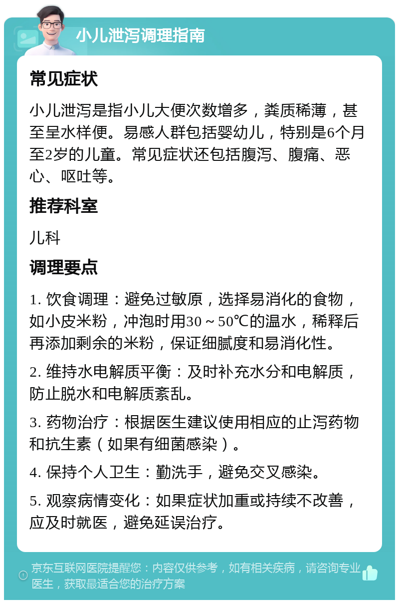 小儿泄泻调理指南 常见症状 小儿泄泻是指小儿大便次数增多，粪质稀薄，甚至呈水样便。易感人群包括婴幼儿，特别是6个月至2岁的儿童。常见症状还包括腹泻、腹痛、恶心、呕吐等。 推荐科室 儿科 调理要点 1. 饮食调理：避免过敏原，选择易消化的食物，如小皮米粉，冲泡时用30～50℃的温水，稀释后再添加剩余的米粉，保证细腻度和易消化性。 2. 维持水电解质平衡：及时补充水分和电解质，防止脱水和电解质紊乱。 3. 药物治疗：根据医生建议使用相应的止泻药物和抗生素（如果有细菌感染）。 4. 保持个人卫生：勤洗手，避免交叉感染。 5. 观察病情变化：如果症状加重或持续不改善，应及时就医，避免延误治疗。