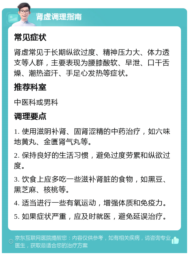 肾虚调理指南 常见症状 肾虚常见于长期纵欲过度、精神压力大、体力透支等人群，主要表现为腰膝酸软、早泄、口干舌燥、潮热盗汗、手足心发热等症状。 推荐科室 中医科或男科 调理要点 1. 使用滋阴补肾、固肾涩精的中药治疗，如六味地黄丸、金匮肾气丸等。 2. 保持良好的生活习惯，避免过度劳累和纵欲过度。 3. 饮食上应多吃一些滋补肾脏的食物，如黑豆、黑芝麻、核桃等。 4. 适当进行一些有氧运动，增强体质和免疫力。 5. 如果症状严重，应及时就医，避免延误治疗。