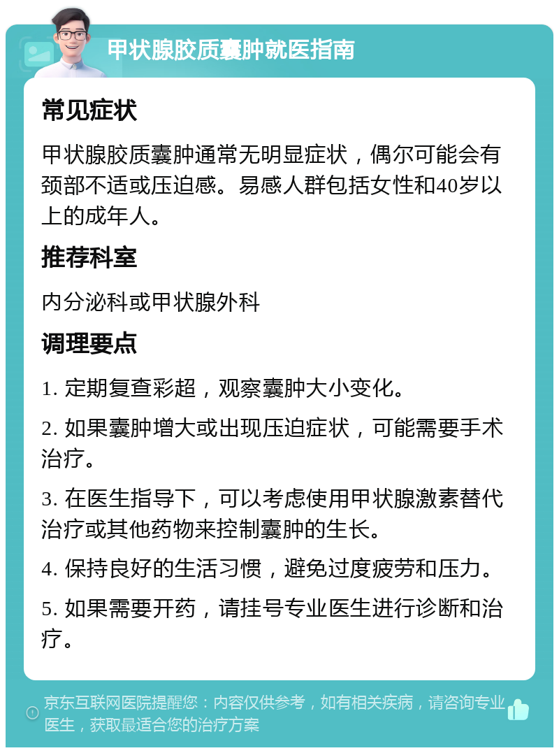 甲状腺胶质囊肿就医指南 常见症状 甲状腺胶质囊肿通常无明显症状，偶尔可能会有颈部不适或压迫感。易感人群包括女性和40岁以上的成年人。 推荐科室 内分泌科或甲状腺外科 调理要点 1. 定期复查彩超，观察囊肿大小变化。 2. 如果囊肿增大或出现压迫症状，可能需要手术治疗。 3. 在医生指导下，可以考虑使用甲状腺激素替代治疗或其他药物来控制囊肿的生长。 4. 保持良好的生活习惯，避免过度疲劳和压力。 5. 如果需要开药，请挂号专业医生进行诊断和治疗。