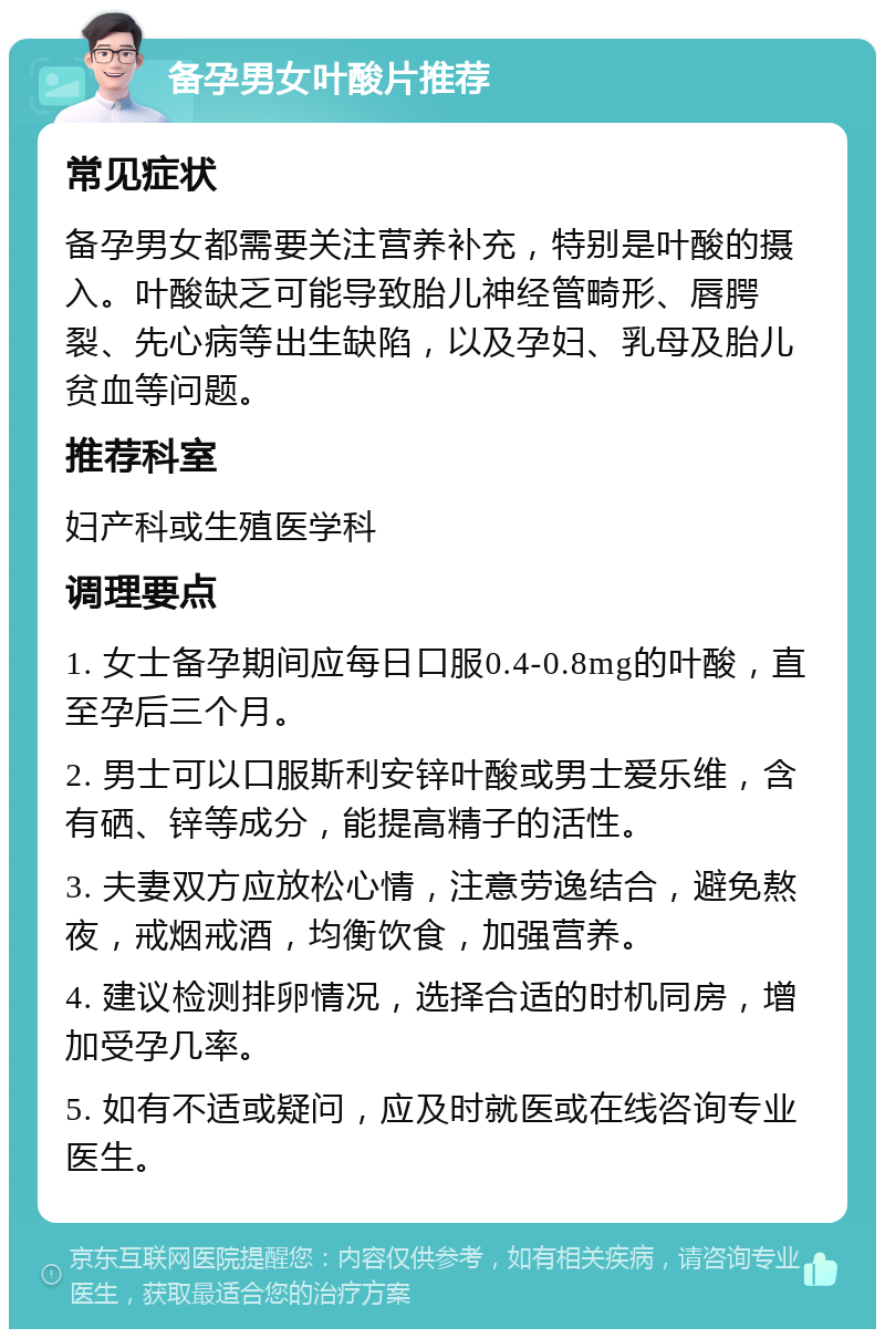 备孕男女叶酸片推荐 常见症状 备孕男女都需要关注营养补充，特别是叶酸的摄入。叶酸缺乏可能导致胎儿神经管畸形、唇腭裂、先心病等出生缺陷，以及孕妇、乳母及胎儿贫血等问题。 推荐科室 妇产科或生殖医学科 调理要点 1. 女士备孕期间应每日口服0.4-0.8mg的叶酸，直至孕后三个月。 2. 男士可以口服斯利安锌叶酸或男士爱乐维，含有硒、锌等成分，能提高精子的活性。 3. 夫妻双方应放松心情，注意劳逸结合，避免熬夜，戒烟戒酒，均衡饮食，加强营养。 4. 建议检测排卵情况，选择合适的时机同房，增加受孕几率。 5. 如有不适或疑问，应及时就医或在线咨询专业医生。