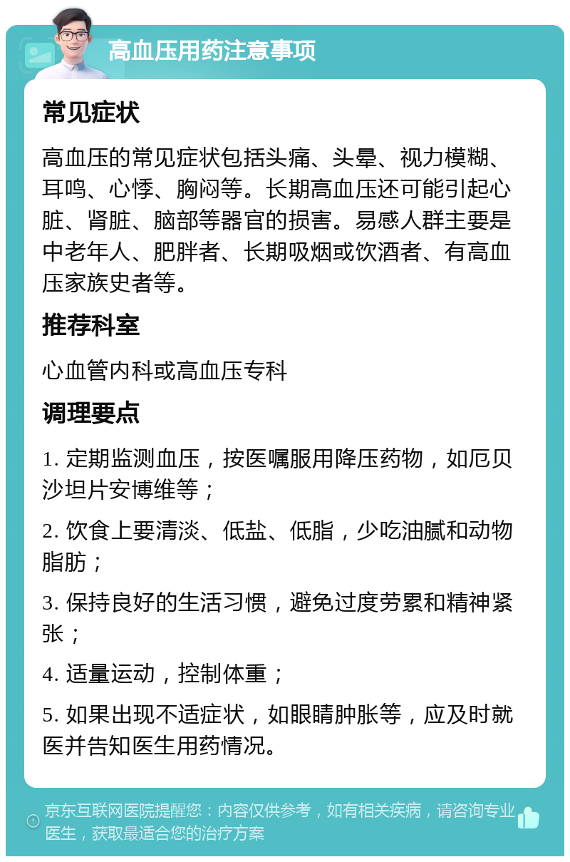 高血压用药注意事项 常见症状 高血压的常见症状包括头痛、头晕、视力模糊、耳鸣、心悸、胸闷等。长期高血压还可能引起心脏、肾脏、脑部等器官的损害。易感人群主要是中老年人、肥胖者、长期吸烟或饮酒者、有高血压家族史者等。 推荐科室 心血管内科或高血压专科 调理要点 1. 定期监测血压，按医嘱服用降压药物，如厄贝沙坦片安博维等； 2. 饮食上要清淡、低盐、低脂，少吃油腻和动物脂肪； 3. 保持良好的生活习惯，避免过度劳累和精神紧张； 4. 适量运动，控制体重； 5. 如果出现不适症状，如眼睛肿胀等，应及时就医并告知医生用药情况。