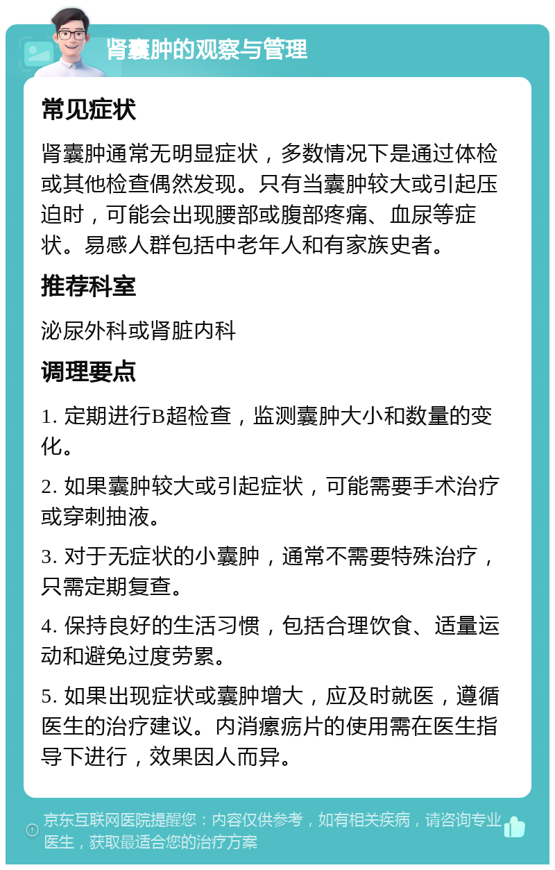 肾囊肿的观察与管理 常见症状 肾囊肿通常无明显症状，多数情况下是通过体检或其他检查偶然发现。只有当囊肿较大或引起压迫时，可能会出现腰部或腹部疼痛、血尿等症状。易感人群包括中老年人和有家族史者。 推荐科室 泌尿外科或肾脏内科 调理要点 1. 定期进行B超检查，监测囊肿大小和数量的变化。 2. 如果囊肿较大或引起症状，可能需要手术治疗或穿刺抽液。 3. 对于无症状的小囊肿，通常不需要特殊治疗，只需定期复查。 4. 保持良好的生活习惯，包括合理饮食、适量运动和避免过度劳累。 5. 如果出现症状或囊肿增大，应及时就医，遵循医生的治疗建议。内消瘰疬片的使用需在医生指导下进行，效果因人而异。