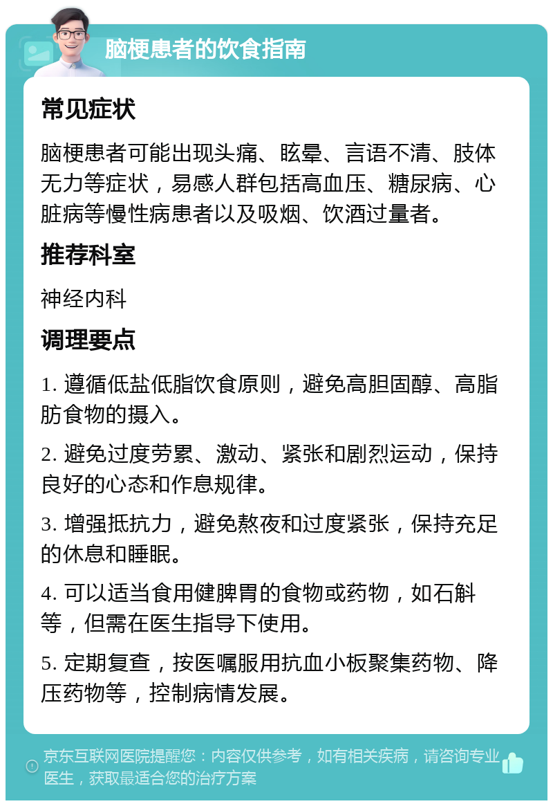 脑梗患者的饮食指南 常见症状 脑梗患者可能出现头痛、眩晕、言语不清、肢体无力等症状，易感人群包括高血压、糖尿病、心脏病等慢性病患者以及吸烟、饮酒过量者。 推荐科室 神经内科 调理要点 1. 遵循低盐低脂饮食原则，避免高胆固醇、高脂肪食物的摄入。 2. 避免过度劳累、激动、紧张和剧烈运动，保持良好的心态和作息规律。 3. 增强抵抗力，避免熬夜和过度紧张，保持充足的休息和睡眠。 4. 可以适当食用健脾胃的食物或药物，如石斛等，但需在医生指导下使用。 5. 定期复查，按医嘱服用抗血小板聚集药物、降压药物等，控制病情发展。