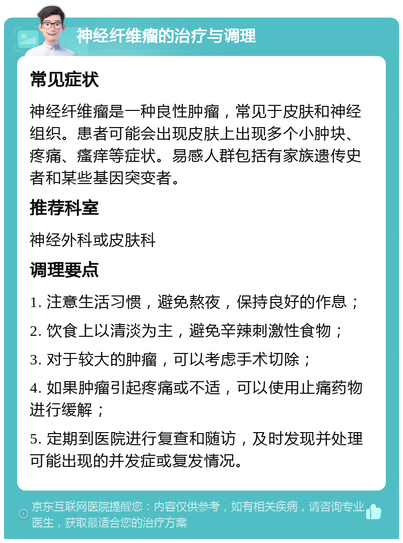 神经纤维瘤的治疗与调理 常见症状 神经纤维瘤是一种良性肿瘤，常见于皮肤和神经组织。患者可能会出现皮肤上出现多个小肿块、疼痛、瘙痒等症状。易感人群包括有家族遗传史者和某些基因突变者。 推荐科室 神经外科或皮肤科 调理要点 1. 注意生活习惯，避免熬夜，保持良好的作息； 2. 饮食上以清淡为主，避免辛辣刺激性食物； 3. 对于较大的肿瘤，可以考虑手术切除； 4. 如果肿瘤引起疼痛或不适，可以使用止痛药物进行缓解； 5. 定期到医院进行复查和随访，及时发现并处理可能出现的并发症或复发情况。