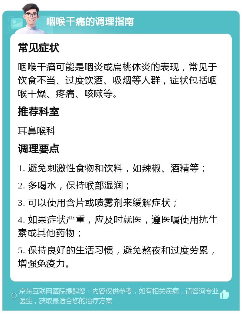 咽喉干痛的调理指南 常见症状 咽喉干痛可能是咽炎或扁桃体炎的表现，常见于饮食不当、过度饮酒、吸烟等人群，症状包括咽喉干燥、疼痛、咳嗽等。 推荐科室 耳鼻喉科 调理要点 1. 避免刺激性食物和饮料，如辣椒、酒精等； 2. 多喝水，保持喉部湿润； 3. 可以使用含片或喷雾剂来缓解症状； 4. 如果症状严重，应及时就医，遵医嘱使用抗生素或其他药物； 5. 保持良好的生活习惯，避免熬夜和过度劳累，增强免疫力。