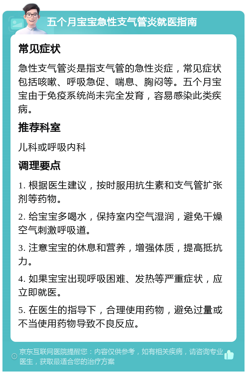 五个月宝宝急性支气管炎就医指南 常见症状 急性支气管炎是指支气管的急性炎症，常见症状包括咳嗽、呼吸急促、喘息、胸闷等。五个月宝宝由于免疫系统尚未完全发育，容易感染此类疾病。 推荐科室 儿科或呼吸内科 调理要点 1. 根据医生建议，按时服用抗生素和支气管扩张剂等药物。 2. 给宝宝多喝水，保持室内空气湿润，避免干燥空气刺激呼吸道。 3. 注意宝宝的休息和营养，增强体质，提高抵抗力。 4. 如果宝宝出现呼吸困难、发热等严重症状，应立即就医。 5. 在医生的指导下，合理使用药物，避免过量或不当使用药物导致不良反应。