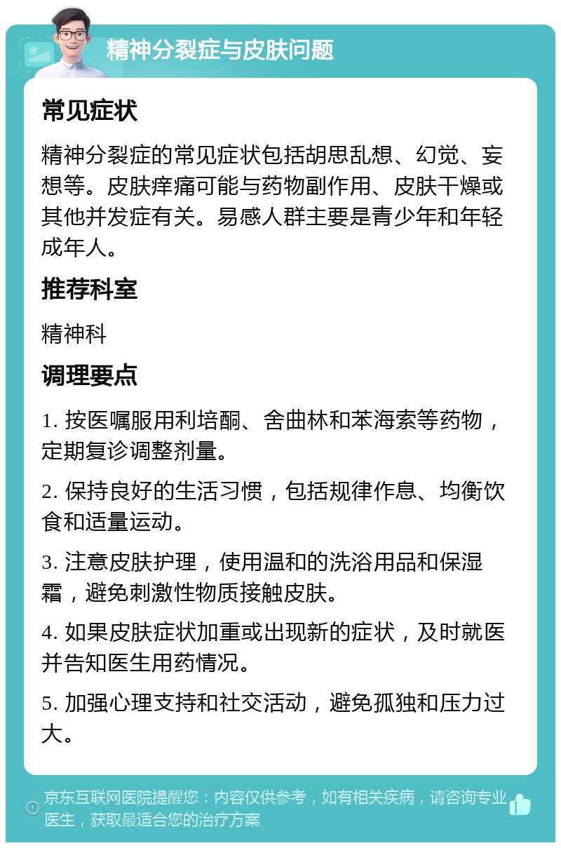 精神分裂症与皮肤问题 常见症状 精神分裂症的常见症状包括胡思乱想、幻觉、妄想等。皮肤痒痛可能与药物副作用、皮肤干燥或其他并发症有关。易感人群主要是青少年和年轻成年人。 推荐科室 精神科 调理要点 1. 按医嘱服用利培酮、舍曲林和苯海索等药物，定期复诊调整剂量。 2. 保持良好的生活习惯，包括规律作息、均衡饮食和适量运动。 3. 注意皮肤护理，使用温和的洗浴用品和保湿霜，避免刺激性物质接触皮肤。 4. 如果皮肤症状加重或出现新的症状，及时就医并告知医生用药情况。 5. 加强心理支持和社交活动，避免孤独和压力过大。