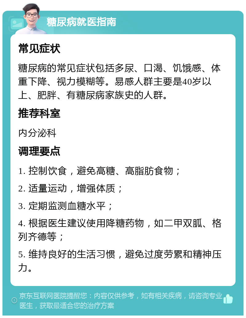 糖尿病就医指南 常见症状 糖尿病的常见症状包括多尿、口渴、饥饿感、体重下降、视力模糊等。易感人群主要是40岁以上、肥胖、有糖尿病家族史的人群。 推荐科室 内分泌科 调理要点 1. 控制饮食，避免高糖、高脂肪食物； 2. 适量运动，增强体质； 3. 定期监测血糖水平； 4. 根据医生建议使用降糖药物，如二甲双胍、格列齐德等； 5. 维持良好的生活习惯，避免过度劳累和精神压力。