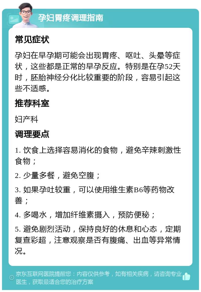 孕妇胃疼调理指南 常见症状 孕妇在早孕期可能会出现胃疼、呕吐、头晕等症状，这些都是正常的早孕反应。特别是在孕52天时，胚胎神经分化比较重要的阶段，容易引起这些不适感。 推荐科室 妇产科 调理要点 1. 饮食上选择容易消化的食物，避免辛辣刺激性食物； 2. 少量多餐，避免空腹； 3. 如果孕吐较重，可以使用维生素B6等药物改善； 4. 多喝水，增加纤维素摄入，预防便秘； 5. 避免剧烈活动，保持良好的休息和心态，定期复查彩超，注意观察是否有腹痛、出血等异常情况。