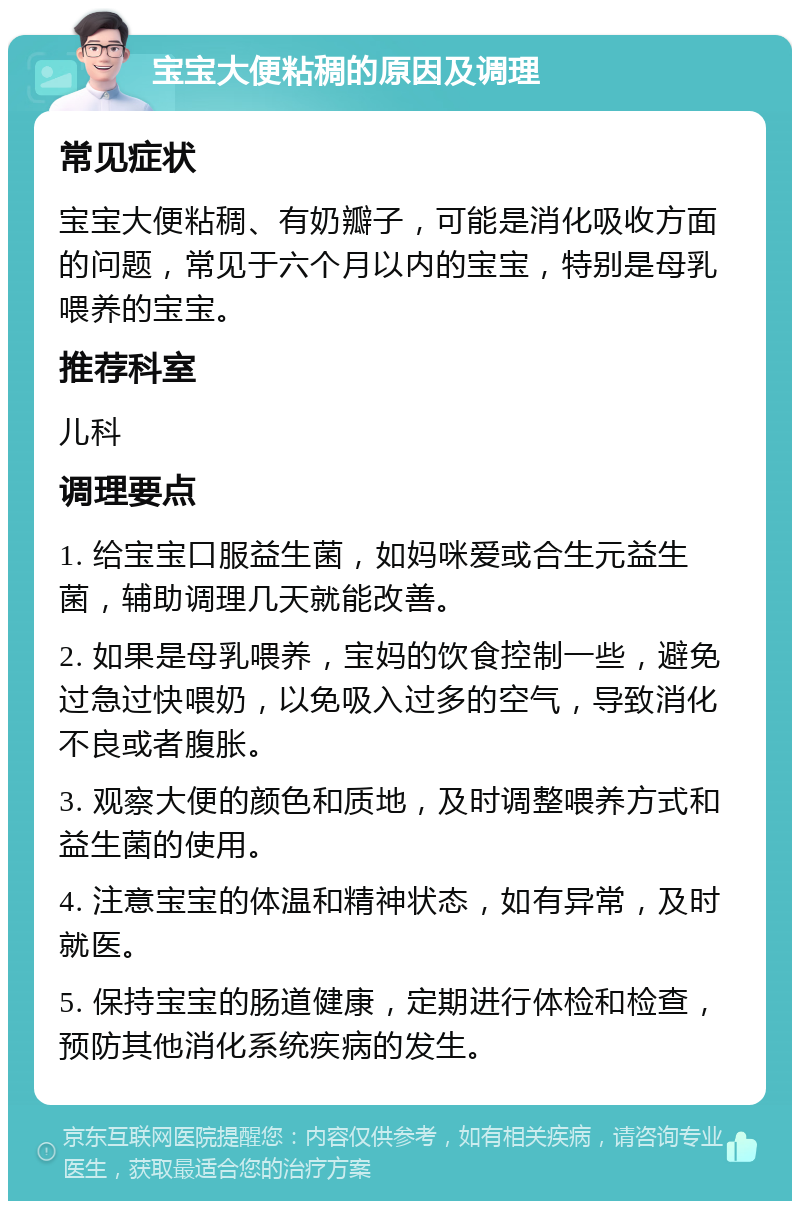 宝宝大便粘稠的原因及调理 常见症状 宝宝大便粘稠、有奶瓣子，可能是消化吸收方面的问题，常见于六个月以内的宝宝，特别是母乳喂养的宝宝。 推荐科室 儿科 调理要点 1. 给宝宝口服益生菌，如妈咪爱或合生元益生菌，辅助调理几天就能改善。 2. 如果是母乳喂养，宝妈的饮食控制一些，避免过急过快喂奶，以免吸入过多的空气，导致消化不良或者腹胀。 3. 观察大便的颜色和质地，及时调整喂养方式和益生菌的使用。 4. 注意宝宝的体温和精神状态，如有异常，及时就医。 5. 保持宝宝的肠道健康，定期进行体检和检查，预防其他消化系统疾病的发生。