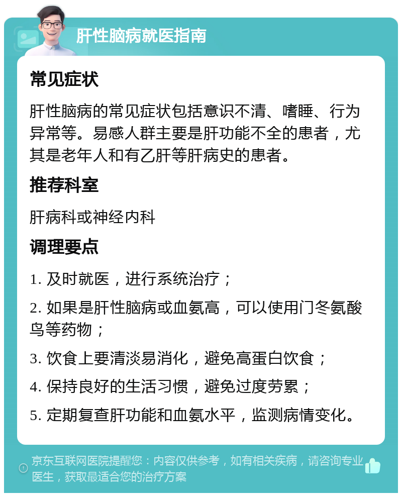 肝性脑病就医指南 常见症状 肝性脑病的常见症状包括意识不清、嗜睡、行为异常等。易感人群主要是肝功能不全的患者，尤其是老年人和有乙肝等肝病史的患者。 推荐科室 肝病科或神经内科 调理要点 1. 及时就医，进行系统治疗； 2. 如果是肝性脑病或血氨高，可以使用门冬氨酸鸟等药物； 3. 饮食上要清淡易消化，避免高蛋白饮食； 4. 保持良好的生活习惯，避免过度劳累； 5. 定期复查肝功能和血氨水平，监测病情变化。