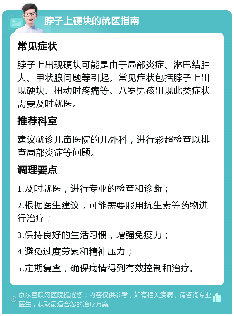 脖子上硬块的就医指南 常见症状 脖子上出现硬块可能是由于局部炎症、淋巴结肿大、甲状腺问题等引起。常见症状包括脖子上出现硬块、扭动时疼痛等。八岁男孩出现此类症状需要及时就医。 推荐科室 建议就诊儿童医院的儿外科，进行彩超检查以排查局部炎症等问题。 调理要点 1.及时就医，进行专业的检查和诊断； 2.根据医生建议，可能需要服用抗生素等药物进行治疗； 3.保持良好的生活习惯，增强免疫力； 4.避免过度劳累和精神压力； 5.定期复查，确保病情得到有效控制和治疗。