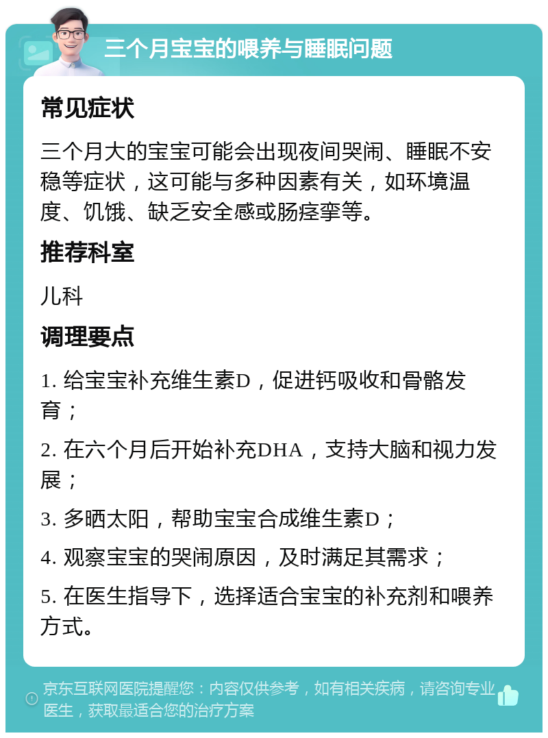 三个月宝宝的喂养与睡眠问题 常见症状 三个月大的宝宝可能会出现夜间哭闹、睡眠不安稳等症状，这可能与多种因素有关，如环境温度、饥饿、缺乏安全感或肠痉挛等。 推荐科室 儿科 调理要点 1. 给宝宝补充维生素D，促进钙吸收和骨骼发育； 2. 在六个月后开始补充DHA，支持大脑和视力发展； 3. 多晒太阳，帮助宝宝合成维生素D； 4. 观察宝宝的哭闹原因，及时满足其需求； 5. 在医生指导下，选择适合宝宝的补充剂和喂养方式。