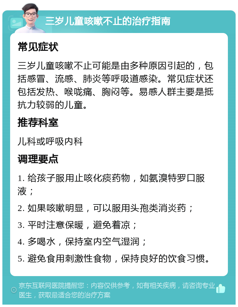 三岁儿童咳嗽不止的治疗指南 常见症状 三岁儿童咳嗽不止可能是由多种原因引起的，包括感冒、流感、肺炎等呼吸道感染。常见症状还包括发热、喉咙痛、胸闷等。易感人群主要是抵抗力较弱的儿童。 推荐科室 儿科或呼吸内科 调理要点 1. 给孩子服用止咳化痰药物，如氨溴特罗口服液； 2. 如果咳嗽明显，可以服用头孢类消炎药； 3. 平时注意保暖，避免着凉； 4. 多喝水，保持室内空气湿润； 5. 避免食用刺激性食物，保持良好的饮食习惯。