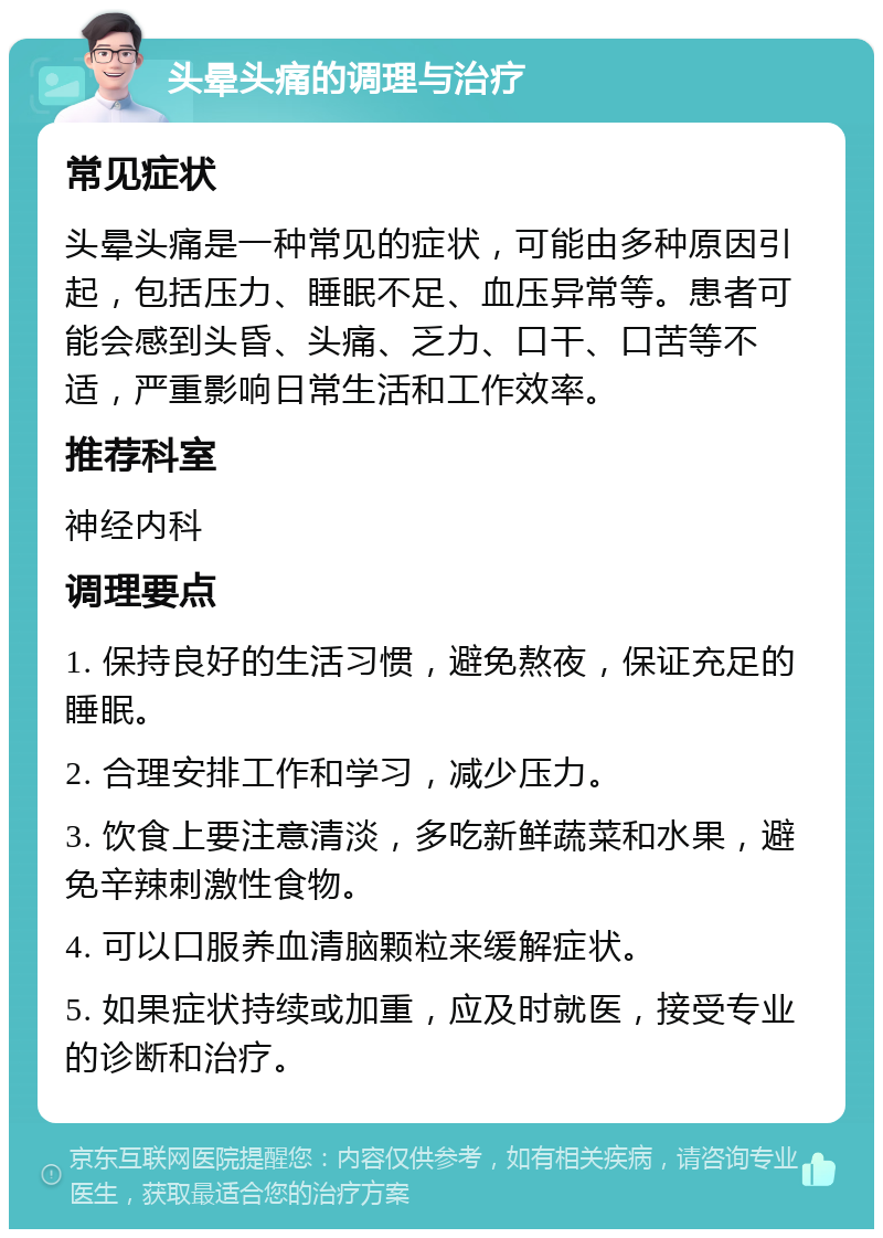 头晕头痛的调理与治疗 常见症状 头晕头痛是一种常见的症状，可能由多种原因引起，包括压力、睡眠不足、血压异常等。患者可能会感到头昏、头痛、乏力、口干、口苦等不适，严重影响日常生活和工作效率。 推荐科室 神经内科 调理要点 1. 保持良好的生活习惯，避免熬夜，保证充足的睡眠。 2. 合理安排工作和学习，减少压力。 3. 饮食上要注意清淡，多吃新鲜蔬菜和水果，避免辛辣刺激性食物。 4. 可以口服养血清脑颗粒来缓解症状。 5. 如果症状持续或加重，应及时就医，接受专业的诊断和治疗。