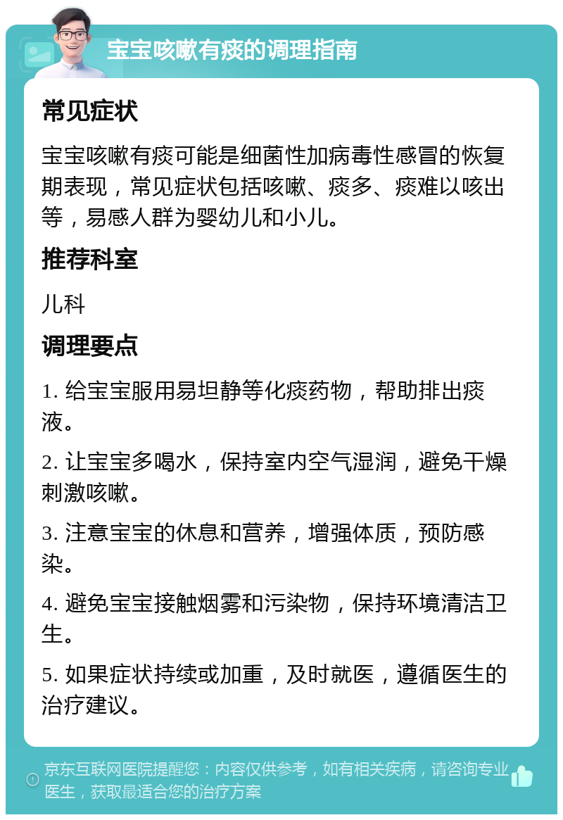 宝宝咳嗽有痰的调理指南 常见症状 宝宝咳嗽有痰可能是细菌性加病毒性感冒的恢复期表现，常见症状包括咳嗽、痰多、痰难以咳出等，易感人群为婴幼儿和小儿。 推荐科室 儿科 调理要点 1. 给宝宝服用易坦静等化痰药物，帮助排出痰液。 2. 让宝宝多喝水，保持室内空气湿润，避免干燥刺激咳嗽。 3. 注意宝宝的休息和营养，增强体质，预防感染。 4. 避免宝宝接触烟雾和污染物，保持环境清洁卫生。 5. 如果症状持续或加重，及时就医，遵循医生的治疗建议。