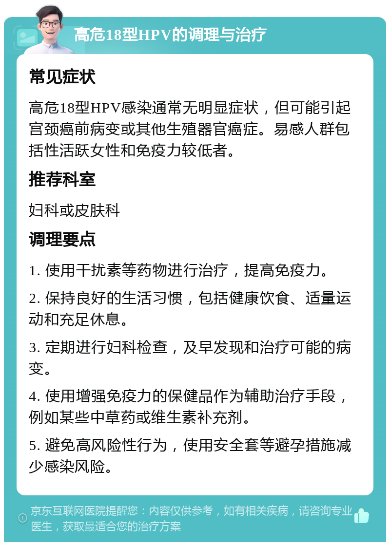 高危18型HPV的调理与治疗 常见症状 高危18型HPV感染通常无明显症状，但可能引起宫颈癌前病变或其他生殖器官癌症。易感人群包括性活跃女性和免疫力较低者。 推荐科室 妇科或皮肤科 调理要点 1. 使用干扰素等药物进行治疗，提高免疫力。 2. 保持良好的生活习惯，包括健康饮食、适量运动和充足休息。 3. 定期进行妇科检查，及早发现和治疗可能的病变。 4. 使用增强免疫力的保健品作为辅助治疗手段，例如某些中草药或维生素补充剂。 5. 避免高风险性行为，使用安全套等避孕措施减少感染风险。