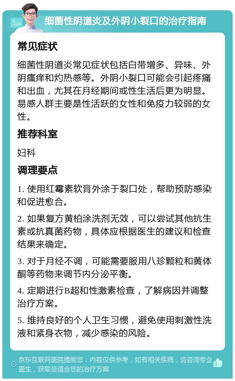 细菌性阴道炎及外阴小裂口的治疗指南 常见症状 细菌性阴道炎常见症状包括白带增多、异味、外阴瘙痒和灼热感等。外阴小裂口可能会引起疼痛和出血，尤其在月经期间或性生活后更为明显。易感人群主要是性活跃的女性和免疫力较弱的女性。 推荐科室 妇科 调理要点 1. 使用红霉素软膏外涂于裂口处，帮助预防感染和促进愈合。 2. 如果复方黄柏涂洗剂无效，可以尝试其他抗生素或抗真菌药物，具体应根据医生的建议和检查结果来确定。 3. 对于月经不调，可能需要服用八珍颗粒和黄体酮等药物来调节内分泌平衡。 4. 定期进行B超和性激素检查，了解病因并调整治疗方案。 5. 维持良好的个人卫生习惯，避免使用刺激性洗液和紧身衣物，减少感染的风险。