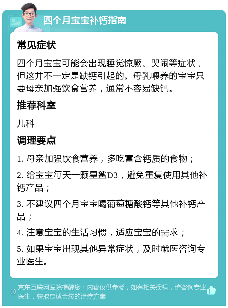 四个月宝宝补钙指南 常见症状 四个月宝宝可能会出现睡觉惊厥、哭闹等症状，但这并不一定是缺钙引起的。母乳喂养的宝宝只要母亲加强饮食营养，通常不容易缺钙。 推荐科室 儿科 调理要点 1. 母亲加强饮食营养，多吃富含钙质的食物； 2. 给宝宝每天一颗星鲨D3，避免重复使用其他补钙产品； 3. 不建议四个月宝宝喝葡萄糖酸钙等其他补钙产品； 4. 注意宝宝的生活习惯，适应宝宝的需求； 5. 如果宝宝出现其他异常症状，及时就医咨询专业医生。