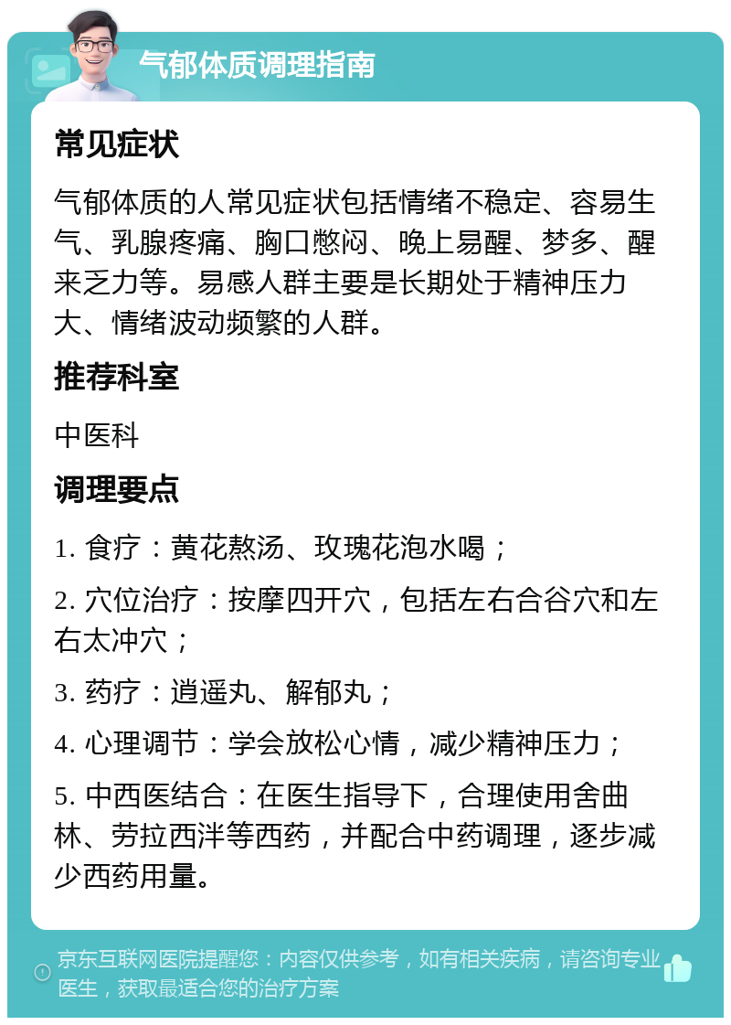 气郁体质调理指南 常见症状 气郁体质的人常见症状包括情绪不稳定、容易生气、乳腺疼痛、胸口憋闷、晚上易醒、梦多、醒来乏力等。易感人群主要是长期处于精神压力大、情绪波动频繁的人群。 推荐科室 中医科 调理要点 1. 食疗：黄花熬汤、玫瑰花泡水喝； 2. 穴位治疗：按摩四开穴，包括左右合谷穴和左右太冲穴； 3. 药疗：逍遥丸、解郁丸； 4. 心理调节：学会放松心情，减少精神压力； 5. 中西医结合：在医生指导下，合理使用舍曲林、劳拉西泮等西药，并配合中药调理，逐步减少西药用量。