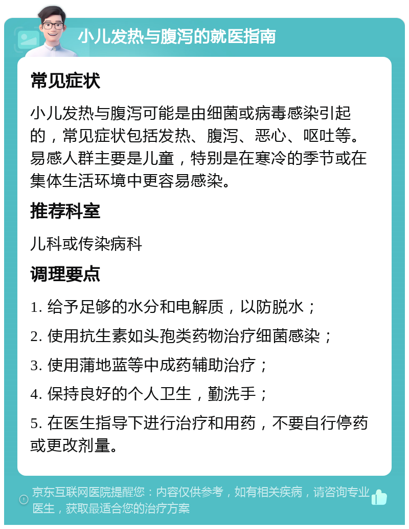 小儿发热与腹泻的就医指南 常见症状 小儿发热与腹泻可能是由细菌或病毒感染引起的，常见症状包括发热、腹泻、恶心、呕吐等。易感人群主要是儿童，特别是在寒冷的季节或在集体生活环境中更容易感染。 推荐科室 儿科或传染病科 调理要点 1. 给予足够的水分和电解质，以防脱水； 2. 使用抗生素如头孢类药物治疗细菌感染； 3. 使用蒲地蓝等中成药辅助治疗； 4. 保持良好的个人卫生，勤洗手； 5. 在医生指导下进行治疗和用药，不要自行停药或更改剂量。