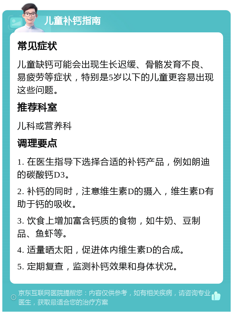 儿童补钙指南 常见症状 儿童缺钙可能会出现生长迟缓、骨骼发育不良、易疲劳等症状，特别是5岁以下的儿童更容易出现这些问题。 推荐科室 儿科或营养科 调理要点 1. 在医生指导下选择合适的补钙产品，例如朗迪的碳酸钙D3。 2. 补钙的同时，注意维生素D的摄入，维生素D有助于钙的吸收。 3. 饮食上增加富含钙质的食物，如牛奶、豆制品、鱼虾等。 4. 适量晒太阳，促进体内维生素D的合成。 5. 定期复查，监测补钙效果和身体状况。