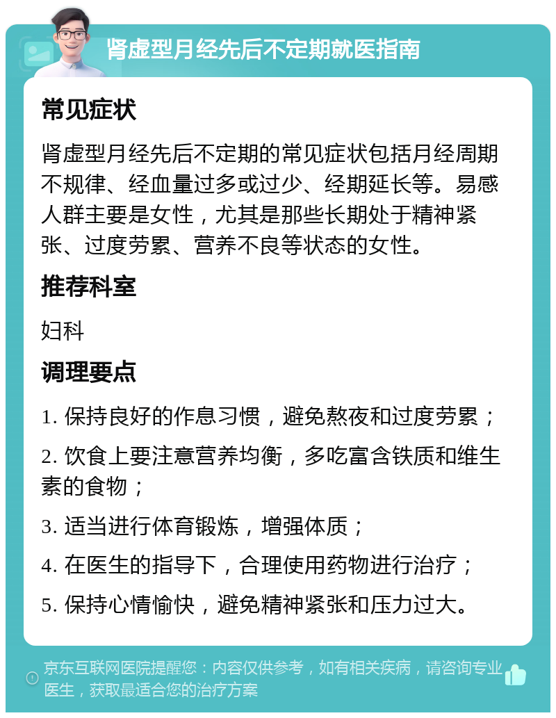 肾虚型月经先后不定期就医指南 常见症状 肾虚型月经先后不定期的常见症状包括月经周期不规律、经血量过多或过少、经期延长等。易感人群主要是女性，尤其是那些长期处于精神紧张、过度劳累、营养不良等状态的女性。 推荐科室 妇科 调理要点 1. 保持良好的作息习惯，避免熬夜和过度劳累； 2. 饮食上要注意营养均衡，多吃富含铁质和维生素的食物； 3. 适当进行体育锻炼，增强体质； 4. 在医生的指导下，合理使用药物进行治疗； 5. 保持心情愉快，避免精神紧张和压力过大。