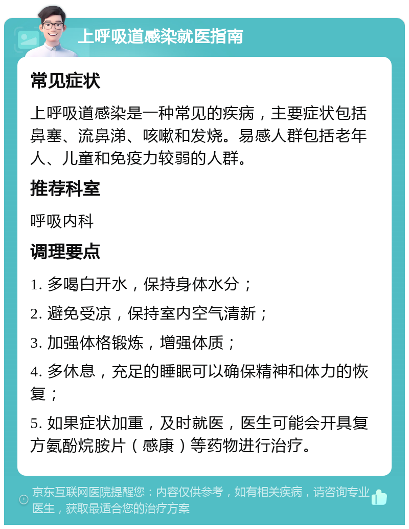 上呼吸道感染就医指南 常见症状 上呼吸道感染是一种常见的疾病，主要症状包括鼻塞、流鼻涕、咳嗽和发烧。易感人群包括老年人、儿童和免疫力较弱的人群。 推荐科室 呼吸内科 调理要点 1. 多喝白开水，保持身体水分； 2. 避免受凉，保持室内空气清新； 3. 加强体格锻炼，增强体质； 4. 多休息，充足的睡眠可以确保精神和体力的恢复； 5. 如果症状加重，及时就医，医生可能会开具复方氨酚烷胺片（感康）等药物进行治疗。