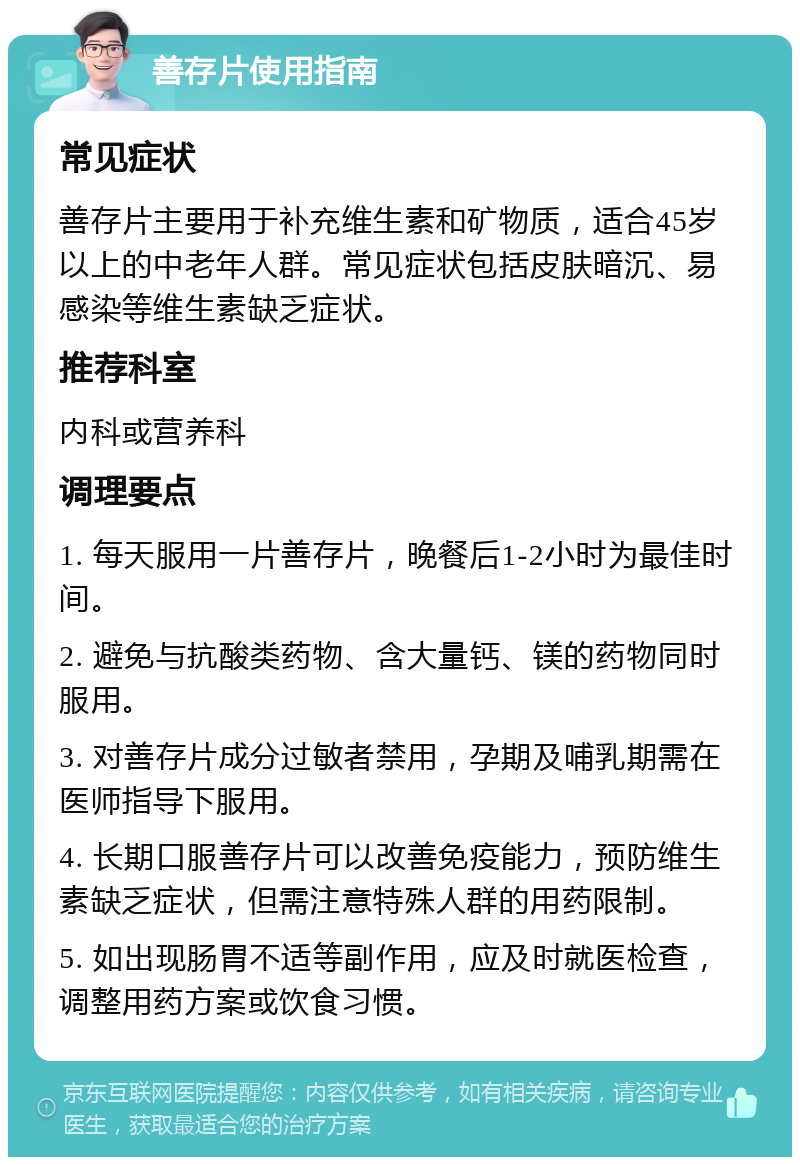 善存片使用指南 常见症状 善存片主要用于补充维生素和矿物质，适合45岁以上的中老年人群。常见症状包括皮肤暗沉、易感染等维生素缺乏症状。 推荐科室 内科或营养科 调理要点 1. 每天服用一片善存片，晚餐后1-2小时为最佳时间。 2. 避免与抗酸类药物、含大量钙、镁的药物同时服用。 3. 对善存片成分过敏者禁用，孕期及哺乳期需在医师指导下服用。 4. 长期口服善存片可以改善免疫能力，预防维生素缺乏症状，但需注意特殊人群的用药限制。 5. 如出现肠胃不适等副作用，应及时就医检查，调整用药方案或饮食习惯。