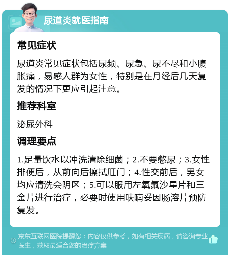 尿道炎就医指南 常见症状 尿道炎常见症状包括尿频、尿急、尿不尽和小腹胀痛，易感人群为女性，特别是在月经后几天复发的情况下更应引起注意。 推荐科室 泌尿外科 调理要点 1.足量饮水以冲洗清除细菌；2.不要憋尿；3.女性排便后，从前向后擦拭肛门；4.性交前后，男女均应清洗会阴区；5.可以服用左氧氟沙星片和三金片进行治疗，必要时使用呋喃妥因肠溶片预防复发。