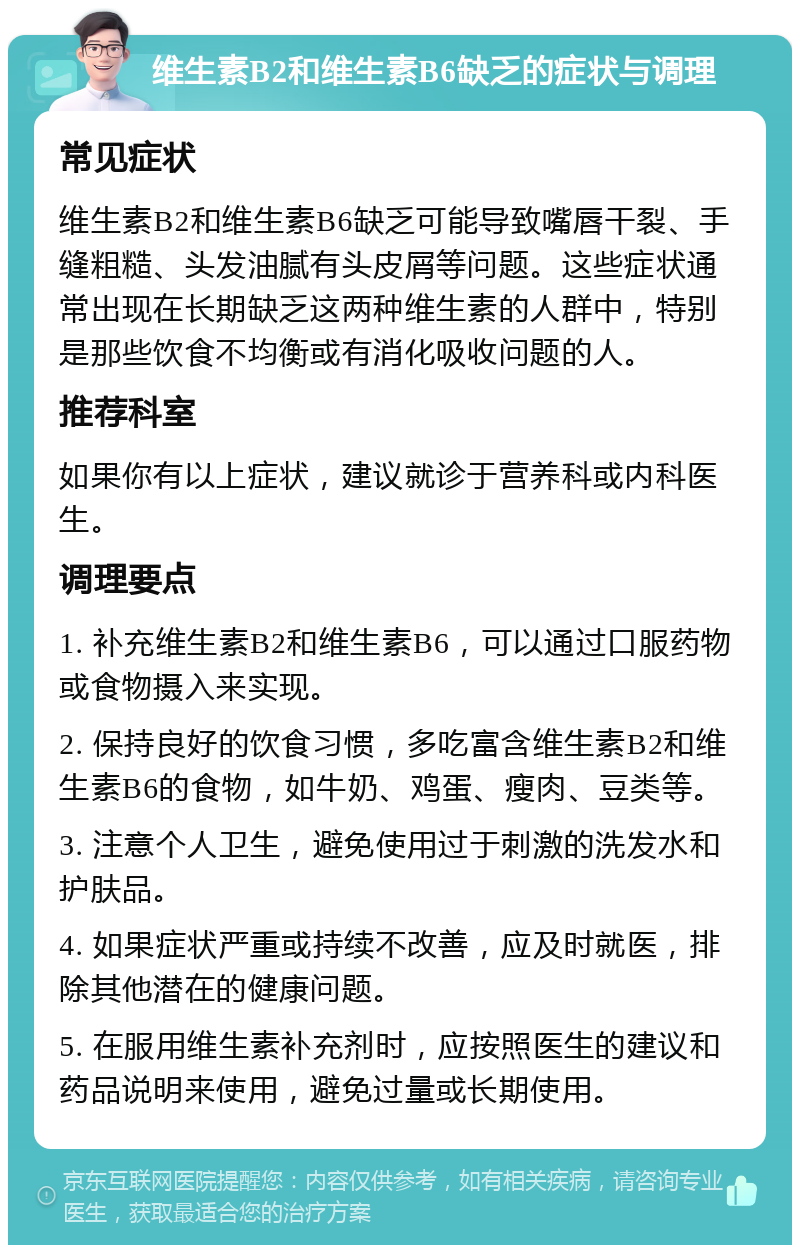 维生素B2和维生素B6缺乏的症状与调理 常见症状 维生素B2和维生素B6缺乏可能导致嘴唇干裂、手缝粗糙、头发油腻有头皮屑等问题。这些症状通常出现在长期缺乏这两种维生素的人群中，特别是那些饮食不均衡或有消化吸收问题的人。 推荐科室 如果你有以上症状，建议就诊于营养科或内科医生。 调理要点 1. 补充维生素B2和维生素B6，可以通过口服药物或食物摄入来实现。 2. 保持良好的饮食习惯，多吃富含维生素B2和维生素B6的食物，如牛奶、鸡蛋、瘦肉、豆类等。 3. 注意个人卫生，避免使用过于刺激的洗发水和护肤品。 4. 如果症状严重或持续不改善，应及时就医，排除其他潜在的健康问题。 5. 在服用维生素补充剂时，应按照医生的建议和药品说明来使用，避免过量或长期使用。