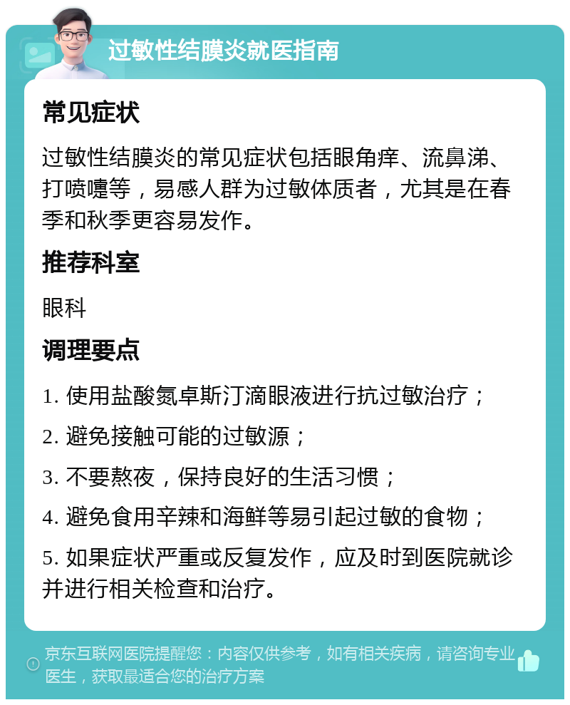 过敏性结膜炎就医指南 常见症状 过敏性结膜炎的常见症状包括眼角痒、流鼻涕、打喷嚏等，易感人群为过敏体质者，尤其是在春季和秋季更容易发作。 推荐科室 眼科 调理要点 1. 使用盐酸氮卓斯汀滴眼液进行抗过敏治疗； 2. 避免接触可能的过敏源； 3. 不要熬夜，保持良好的生活习惯； 4. 避免食用辛辣和海鲜等易引起过敏的食物； 5. 如果症状严重或反复发作，应及时到医院就诊并进行相关检查和治疗。