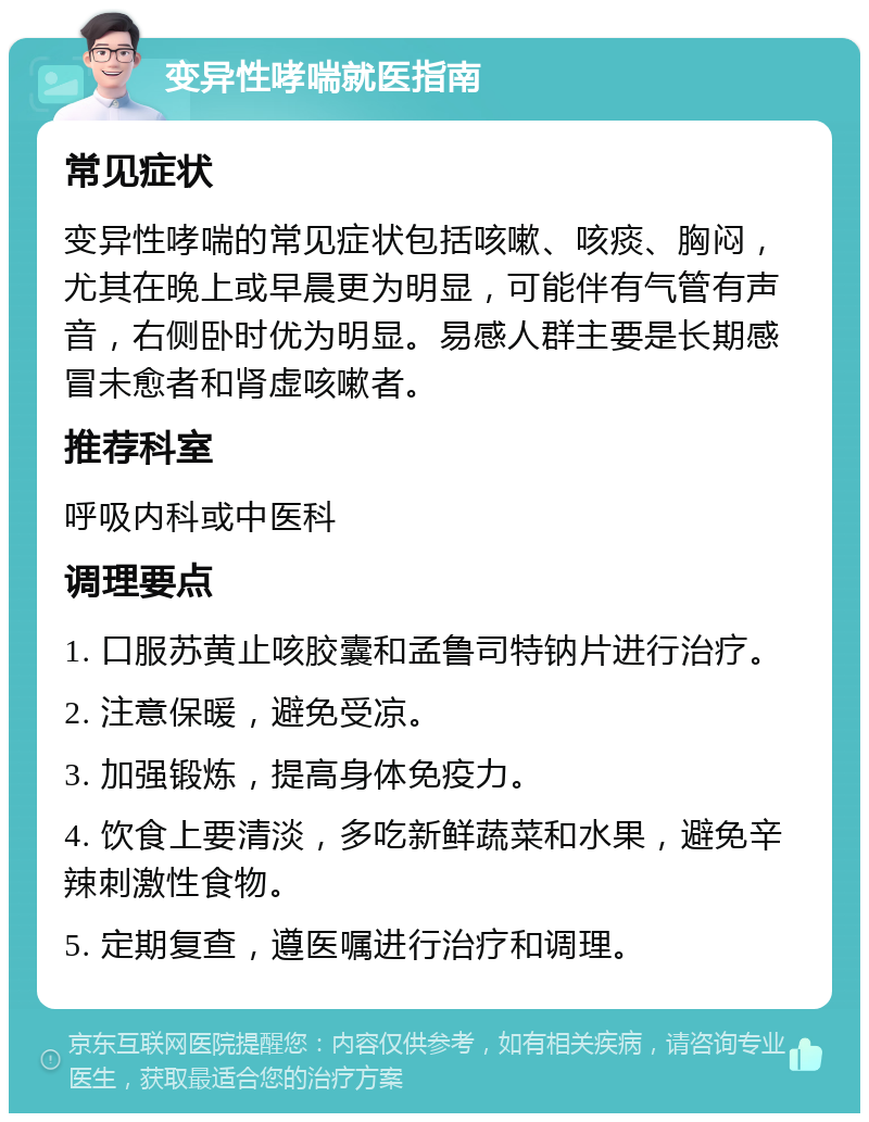 变异性哮喘就医指南 常见症状 变异性哮喘的常见症状包括咳嗽、咳痰、胸闷，尤其在晚上或早晨更为明显，可能伴有气管有声音，右侧卧时优为明显。易感人群主要是长期感冒未愈者和肾虚咳嗽者。 推荐科室 呼吸内科或中医科 调理要点 1. 口服苏黄止咳胶囊和孟鲁司特钠片进行治疗。 2. 注意保暖，避免受凉。 3. 加强锻炼，提高身体免疫力。 4. 饮食上要清淡，多吃新鲜蔬菜和水果，避免辛辣刺激性食物。 5. 定期复查，遵医嘱进行治疗和调理。