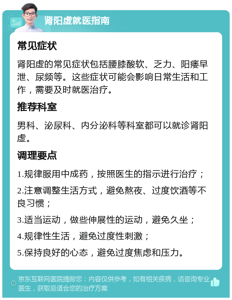 肾阳虚就医指南 常见症状 肾阳虚的常见症状包括腰膝酸软、乏力、阳痿早泄、尿频等。这些症状可能会影响日常生活和工作，需要及时就医治疗。 推荐科室 男科、泌尿科、内分泌科等科室都可以就诊肾阳虚。 调理要点 1.规律服用中成药，按照医生的指示进行治疗； 2.注意调整生活方式，避免熬夜、过度饮酒等不良习惯； 3.适当运动，做些伸展性的运动，避免久坐； 4.规律性生活，避免过度性刺激； 5.保持良好的心态，避免过度焦虑和压力。