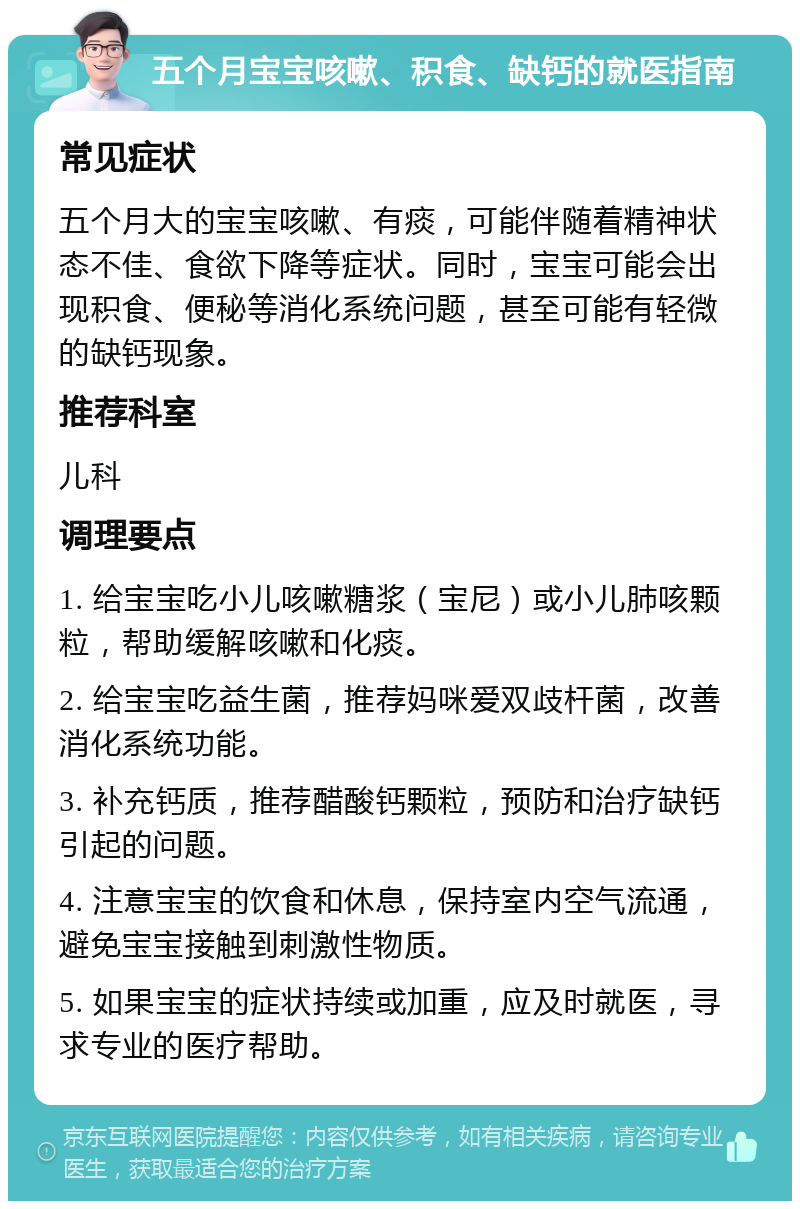 五个月宝宝咳嗽、积食、缺钙的就医指南 常见症状 五个月大的宝宝咳嗽、有痰，可能伴随着精神状态不佳、食欲下降等症状。同时，宝宝可能会出现积食、便秘等消化系统问题，甚至可能有轻微的缺钙现象。 推荐科室 儿科 调理要点 1. 给宝宝吃小儿咳嗽糖浆（宝尼）或小儿肺咳颗粒，帮助缓解咳嗽和化痰。 2. 给宝宝吃益生菌，推荐妈咪爱双歧杆菌，改善消化系统功能。 3. 补充钙质，推荐醋酸钙颗粒，预防和治疗缺钙引起的问题。 4. 注意宝宝的饮食和休息，保持室内空气流通，避免宝宝接触到刺激性物质。 5. 如果宝宝的症状持续或加重，应及时就医，寻求专业的医疗帮助。