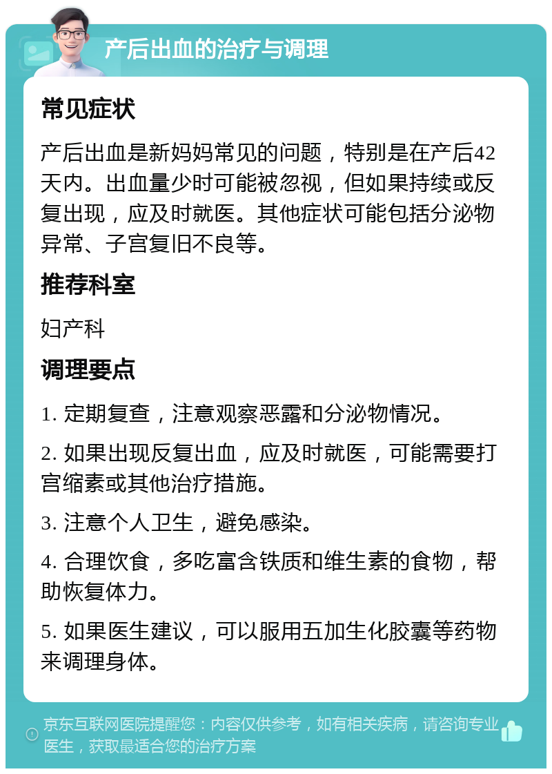 产后出血的治疗与调理 常见症状 产后出血是新妈妈常见的问题，特别是在产后42天内。出血量少时可能被忽视，但如果持续或反复出现，应及时就医。其他症状可能包括分泌物异常、子宫复旧不良等。 推荐科室 妇产科 调理要点 1. 定期复查，注意观察恶露和分泌物情况。 2. 如果出现反复出血，应及时就医，可能需要打宫缩素或其他治疗措施。 3. 注意个人卫生，避免感染。 4. 合理饮食，多吃富含铁质和维生素的食物，帮助恢复体力。 5. 如果医生建议，可以服用五加生化胶囊等药物来调理身体。